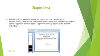 Diapositiva
 Las diapositivas son cada uno de los elementos que constituyen la
presentación y cada una de ellas podría identificarse con una lámina o página
donde se pueden insertar datos. Se pueden crear y modificar de manera
individual.
Regresar
 