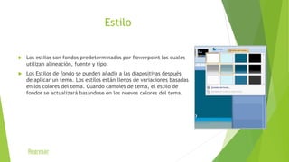 Estilo
 Los estilos son fondos predeterminados por Powerpoint los cuales
utilizan alineación, fuente y tipo.
 Los Estilos de fondo se pueden añadir a las diapositivas después
de aplicar un tema. Los estilos están llenos de variaciones basadas
en los colores del tema. Cuando cambies de tema, el estilo de
fondos se actualizará basándose en los nuevos colores del tema.
Regresar
 