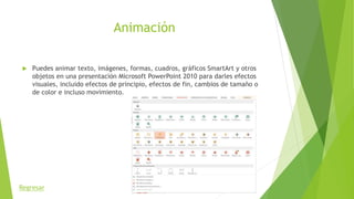 Animación
 Puedes animar texto, imágenes, formas, cuadros, gráficos SmartArt y otros
objetos en una presentación Microsoft PowerPoint 2010 para darles efectos
visuales, incluido efectos de principio, efectos de fin, cambios de tamaño o
de color e incluso movimiento.
Regresar
 