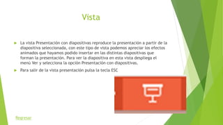 Vista
 La vista Presentación con diapositivas reproduce la presentación a partir de la
diapositiva seleccionada, con este tipo de vista podemos apreciar los efectos
animados que hayamos podido insertar en las distintas diapositivas que
forman la presentación. Para ver la diapositiva en esta vista despliega el
menú Ver y selecciona la opción Presentación con diapositivas.
 Para salir de la vista presentación pulsa la tecla ESC
Regresar
 