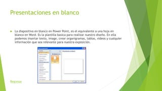 Presentaciones en blanco
 La diapositiva en blanco en Power Point, es el equivalente a una hoja en
blanco en Word. Es la plantilla basica para realizar nuestro diseño. En ella
podemos insertar texto, image, crear organigramas, tablas, videos y cualquier
información que sea relevante para nuestra exposición.
Regresar
 