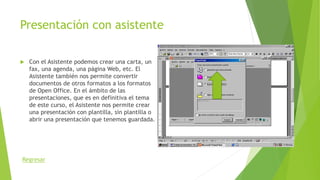 Presentación con asistente
 Con el Asistente podemos crear una carta, un
fax, una agenda, una página Web, etc. El
Asistente también nos permite convertir
documentos de otros formatos a los formatos
de Open Office. En el ámbito de las
presentaciones, que es en definitiva el tema
de este curso, el Asistente nos permite crear
una presentación con plantilla, sin plantilla o
abrir una presentación que tenemos guardada.
Regresar
 