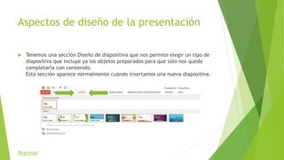 Aspectos de diseño de la presentación
 Tenemos una sección Diseño de diapositiva que nos permite elegir un tipo de
diapositiva que incluye ya los objetos preparados para que sólo nos quede
completarla con contenido.
Esta sección aparece normalmente cuando insertamos una nueva diapositiva.
Regresar
 