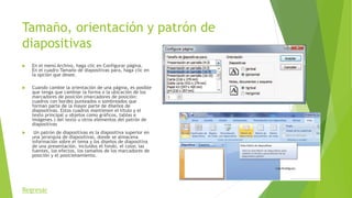 Tamaño, orientación y patrón de
diapositivas
 En el menú Archivo, haga clic en Configurar página.
En el cuadro Tamaño de diapositivas para, haga clic en
la opción que desee.
 Cuando cambie la orientación de una página, es posible
que tenga que cambiar la forma o la ubicación de los
marcadores de posición (marcadores de posición:
cuadros con bordes punteados o sombreados que
forman parte de la mayor parte de diseños de
diapositivas. Estos cuadros mantienen el título y el
texto principal u objetos como gráficos, tablas e
imágenes.) del texto u otros elementos del patrón de
diapositivas
 Un patrón de diapositivas es la diapositiva superior en
una jerarquía de diapositivas, donde se almacena
información sobre el tema y los diseños de diapositiva
de una presentación, incluidos el fondo, el color, las
fuentes, los efectos, los tamaños de los marcadores de
posición y el posicionamiento.
Regresar
 