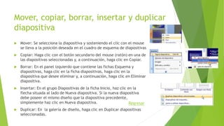Mover, copiar, borrar, insertar y duplicar
diapositiva
 Mover: Se selecciona la diapositiva y sosteniendo el clic con el mouse
se lleva a la posición deseada en el cuadro de esquema de diapositivas
 Copiar: Haga clic con el botón secundario del mouse (ratón) en una de
las diapositivas seleccionadas y, a continuación, haga clic en Copiar.
 Borrar: En el panel izquierdo que contiene las fichas Esquema y
diapositivas, haga clic en la ficha diapositivas, haga clic en la
diapositiva que desee eliminar y, a continuación, haga clic en Eliminar
diapositiva.
 Insertar: En el grupo Diapositivas de la ficha Inicio, haz clic en la
flecha situada al lado de Nueva diapositiva. Si la nueva diapositiva
debe poseer el mismo diseño que la diapositiva precedente,
simplemente haz clic en Nueva diapositiva.
 Duplicar: En la galería de diseño, haga clic en Duplicar diapositivas
seleccionadas.
Regresar
 