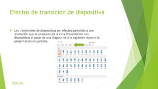 Efectos de transición de diapositiva
 Las transiciones de diapositivas son efectos parecidos a una
animación que se producen en la vista Presentación con
diapositivas al pasar de una diapositiva a la siguiente durante la
presentación en pantalla.
Regresar
 