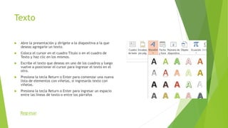 Texto
 Abre la presentación y dirígete a la diapositiva a la que
deseas agregarle un texto.
 Coloca el cursor en el cuadro Título o en el cuadro de
Texto y haz clic en los mismos.
 Escribe el texto que deseas en uno de los cuadros y luego
vuelve a posicionar el cursor para ingresar el texto en el
otro.
 Presiona la tecla Return o Enter para comenzar una nueva
lista de elementos con viñetas, si ingresarás texto con
viñetas.
 Presiona la tecla Return o Enter para ingresar un espacio
entre las líneas de texto o entre los párrafos
Regresar
 