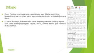 Dibujo
 Power Point no es un programa especializado para dibujar, pero tiene
herramientas que permiten hacer algunos dibujos simples utilizando formas y
líneas.
 La barra de dibujo de Power Point tiene botones para crear líneas y figuras,
tales como rectángulos elipses, flechas, líneas, además de una gran variedad
de autoformas.
Regresar
 