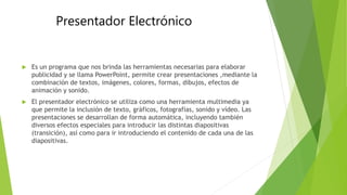 Presentador Electrónico
 Es un programa que nos brinda las herramientas necesarias para elaborar
publicidad y se llama PowerPoint, permite crear presentaciones ,mediante la
combinación de textos, imágenes, colores, formas, dibujos, efectos de
animación y sonido.
 El presentador electrónico se utiliza como una herramienta multimedia ya
que permite la inclusión de texto, gráficos, fotografías, sonido y vídeo. Las
presentaciones se desarrollan de forma automática, incluyendo también
diversos efectos especiales para introducir las distintas diapositivas
(transición), así como para ir introduciendo el contenido de cada una de las
diapositivas.
 