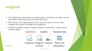 Imágenes
 Este objeto hace más llamativa la presentación, representa una idea y es más
sencillo de comprender que si se utiliza sólo texto.
 Para insertar una imagen puedes usa la opción de hacer clic en el icono
Imágenes del cuadro de dialogo de la diapositiva
 También se pueden insertar imágenes desde otra ubicación o archivo con el
comando Pegar.
Regresar
 