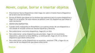 Mover, copiar, borrar e insertar objetos
 Elija Insertar Nueva Diapositiva o bien haga clic sobre el botón Nueva Diapositiva
de la barra de herramientas
 Escoja el diseño que desee en la ventana que aparezca para la nueva diapositiva y
haga clic en Aceptar. De esta manera se podrán crear las diapositivas que desee o
sean necesarias
 MOVER UNA DIAPOSITIVA:
 Cuando estés trabajando en PowerPoint y te quieras mover de una diapositiva a
otra desde el teclado utiliza las flechas Izquierda y Derecha.
 Para seleccionar una única diapositiva, haga clic en ella.
 Para seleccionar varias diapositivas secuenciales, haga clic en la primera
diapositiva, presione la tecla MAYÚS y, a continuación, haga clic en la última
diapositiva que desea seleccionar.
 Para seleccionar varias diapositivas no sucesivas, presione CTRL y haga clic en
cada una de las diapositivas que desea seleccionar.
Regresar
 