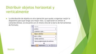 Distribuir objetos horizontal y
verticalmente
 La distribución de objetos es otra operación que ayuda a organizar mejor la
diapositiva para que tenga una mejor vista. La operación es similar al
comando Alinear, se encuentra en el mismo sitio de la barra de herramientas
de Formato.
Regresar
 
