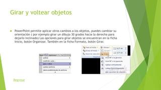 Girar y voltear objetos
 PowerPoint permite aplicar otros cambios a los objetos, puedes cambiar su
orientación ( por ejemplo girar un dibujo 30 grados hacia la derecha para
dejarlo inclinado) Las opciones para girar objetos se encuentran en la ficha
Inicio, botón Organizar. También en la ficha Formato, botón Girar.
Regresar
 