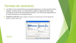 Formato de caracteres
 se refiere a las características que pueden aplicarse a un sólo caracter (letra,
símbolo, número) hasta a un documento completo. Algúnas de ellas estan
incluídas en la barra de herramientas Formato, y el resto están disponibles en
el menú Formato en el comando Fuente.
 FORMATO CARACTER: Este cumple su funcion en la parte que es la de Tamaño de
Fuente, Fuente, Color, etc.
Regresar
 