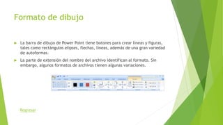 Formato de dibujo
 La barra de dibujo de Power Point tiene botones para crear líneas y figuras,
tales como rectángulos elipses, flechas, líneas, además de una gran variedad
de autoformas.
 La parte de extensión del nombre del archivo identifican al formato. Sin
embargo, algunos formatos de archivos tienen algunas variaciones.
Regresar
 