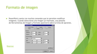 Formato de imagen
 PowerPoint cuenta con muchos comandos que te permiten modificar
imágenes. Cuando seleccionas una imagen ya insertada, una pestaña
de Herramientas de Imagen y Formato aparecerá sobre la Cinta de opciones.
Regresar
 