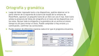 Ortografía y gramática
 Luego de haber ingresado texto a las diapositivas, podrías observar en la
parte inferior de la izquierda de la barra de estado de la ventana de
PowerPoint, aparecer un pequeño ícono de un libro con una X roja. Este ícono
señala la presencia de faltas de ortografía en el texto de las diapositivas o en
los notas. Revisar toda la ortografía y la gramática de un archivo al mismo
tiempo es útil para revisar el texto. Puede comprobar si hay errores y a
continuación, confirmar las correcciones.
 Puede resolver de diferentes maneras cada error que el programa encuentra.
Regresar
 