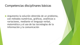 Competencias disciplinares básicas
 Argumenta la solución obtenida de un problema,
con métodos numéricos, gráficos, analíticos o
variaciones, mediante el lenguaje verbal,
matemático y el uso de las tecnologías de la
información y la comunicación
 