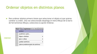 Ordenar objetos en distintos planos
 Para ordenar objetos primero tienes que seleccionar el objeto al que quieras
cambiar su orden. Una vez seleccionado despliega el menú Dibujo de la barra
de herramientas Dibujo y selecciona la opción Ordenar.
regresar
 