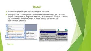 Rotar
 PowerPoint permite girar y voltear objetos dibujados.
 Para girar una forma el primer paso es seleccionar el dibujo que deseamos
mover, Una vez que lo tengamos señalado, la figura señala aparecerá rodeado
de cuadraditos, podremos pulsar el botón "Dibujo" de la barra de
herramientas de dibujo
Regresar
 