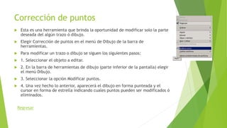 Corrección de puntos
 Esta es una herramienta que brinda la oportunidad de modificar solo la parte
deseada del algún trazo ó dibujo.
 Elegir Corrección de puntos en el menú de Dibujo de la barra de
herramientas.
 Para modificar un trazo o dibujo se siguen los siguientes pasos:
 1. Seleccionar el objeto a editar.
 2. En la barra de herramientas de dibujo (parte inferior de la pantalla) elegir
el menú Dibujo.
 3. Seleccionar la opción Modificar puntos.
 4. Una vez hecho lo anterior, aparecerá el dibujo en forma punteada y el
cursor en forma de estrella indicando cuales puntos pueden ser modificados ó
eliminados.
Regresar
 