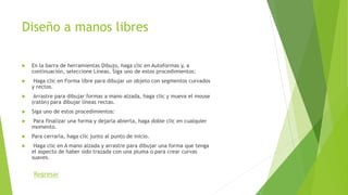 Diseño a manos libres
 En la barra de herramientas Dibujo, haga clic en Autoformas y, a
continuación, seleccione Líneas. Siga uno de estos procedimientos:
 Haga clic en Forma libre para dibujar un objeto con segmentos curvados
y rectos.
 Arrastre para dibujar formas a mano alzada, haga clic y mueva el mouse
(ratón) para dibujar líneas rectas.
 Siga uno de estos procedimientos:
 Para finalizar una forma y dejarla abierta, haga doble clic en cualquier
momento.
 Para cerrarla, haga clic junto al punto de inicio.
 Haga clic en A mano alzada y arrastre para dibujar una forma que tenga
el aspecto de haber sido trazada con una pluma o para crear curvas
suaves.
Regresar
 