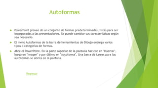 Autoformas
 PowerPoint provee de un conjunto de formas predeterminadas, listas para ser
incorporadas a las presentaciones. Se puede cambiar sus características según
sea necesario.
 El menú Autoformas de la barra de herramientas de Dibujo entrega varios
tipos o categorías de formas.
 Abre el PowerPoint. En la parte superior de la pantalla haz clic en "Insertar",
luego en "Imagen" y por último en "Autoforma". Una barra de tareas para las
autoformas se abrirá en la pantalla.
Regresar
 