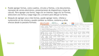  Puede agregar formas, como cuadros, círculos y flechas, a los documentos,
mensajes de correo electrónico, presentaciones de diapositivas y hojas de
cálculo. Para agregar una forma, haga clic en Insertar, haga clic en Formas,
seleccione una forma y luego haga clic y arrastre para dibujar la forma.
 Después de agregar una o más formas, puede agregar texto, viñetas y
numeración en las mismas y puede cambiar su relleno, contorno y otros
efectos desde la pestaña Formato.
Regresar
 