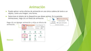 Animación
 Puede aplicar varios efectos de animación en una única cadena de texto o un
objeto, como una imagen, una forma.
 Seleccione el objeto de la diapositiva que desee animar. En la pestaña
Animaciones, haga clic en Panel de animación.
Haga clic en Agregar animación y elija un efecto de
animación.
Regresar
 