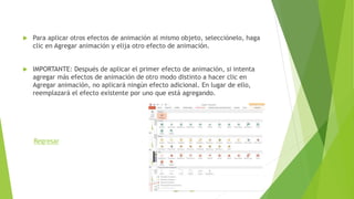  Para aplicar otros efectos de animación al mismo objeto, selecciónelo, haga
clic en Agregar animación y elija otro efecto de animación.
 IMPORTANTE: Después de aplicar el primer efecto de animación, si intenta
agregar más efectos de animación de otro modo distinto a hacer clic en
Agregar animación, no aplicará ningún efecto adicional. En lugar de ello,
reemplazará el efecto existente por uno que está agregando.
Regresar
 