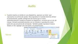 Audio
 Cuando inserta un sonido en una diapositiva, aparece un icono que
representa el archivo de sonido. Para reproducir el sonido mientras ofrece
la presentación, puede configurarlo de forma que se inicie
automáticamente cuando se muestre la diapositiva, iniciarlo con un clic de
mouse, iniciarlo automáticamente con un retardo o reproducirlo como
parte de una secuencia de animación. También puede reproducir música
desde un CD o agregar una narración a la presentación.
Regresar
 