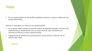 Video
 En una presentación de PowerPoint podemos insertar y mostrar videos de tres
formas diferentes:
Insertar o impregnar un video en una presentación
 Es la opción ideal cuando se trata de videos de pequeño tamaño, en este caso
mantenemos la presentación con un único archivo, que funcionará sin
archivos auxiliares ni otros requerimientos.
 Lógicamente el tamaño de la presentación aumentará en relación con el
tamaño del video.
Regresar
 