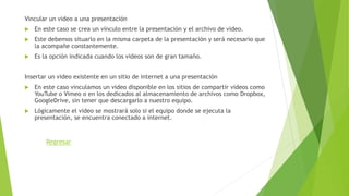 Vincular un video a una presentación
 En este caso se crea un vínculo entre la presentación y el archivo de video.
 Este debemos situarlo en la misma carpeta de la presentación y será necesario que
la acompañe constantemente.
 Es la opción indicada cuando los videos son de gran tamaño.
Insertar un video existente en un sitio de internet a una presentación
 En este caso vinculamos un video disponible en los sitios de compartir videos como
YouTube o Vimeo o en los dedicados al almacenamiento de archivos como Dropbox,
GoogleDrive, sin tener que descargarlo a nuestro equipo.
 Lógicamente el video se mostrará solo si el equipo donde se ejecuta la
presentación, se encuentra conectado a internet.
Regresar
 