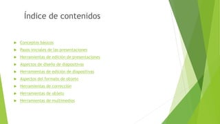 Índice de contenidos
 Conceptos básicos
 Pasos iniciales de las presentaciones
 Herramientas de edición de presentaciones
 Aspectos de diseño de diapositivas
 Herramientas de edición de diapositivas
 Aspectos del formato de objeto
 Herramientas de corrección
 Herramientas de objeto
 Herramientas de multimedios
 