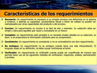 Necesario:  Un requerimiento es necesario si su omisión provoca una deficiencia en el sistema a construir, y además su capacidad, características físicas o factor de calidad no pueden ser reemplazados por otras capacidades del producto o del proceso. Conciso:  Un requerimiento es conciso si es fácil de leer y entender. Su redacción debe ser simple y clara para aquellos que vayan a consultarlo en un futuro. Completo:  Un requerimiento está completo si no necesita ampliar detalles en su redacción, es decir, si se proporciona la información suficiente para su comprensión. Consistente:  Un requerimiento es consistente si no es contradictorio con otro requerimiento. No ambiguo:  Un requerimiento no es ambiguo cuando tiene una sola interpretación. El lenguaje usado en su definición, no debe causar confusiones al lector. Verificable:  Un requerimiento es verificable cuando puede ser cuantificado de manera que permita hacer uso de los siguientes métodos de verificación: inspección, análisis, demostración o pruebas.  Características de los requerimientos 