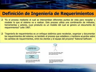 "Es el proceso mediante el cual se intercambian diferentes puntos de vista para recopilar y modelar lo que el sistema va a realizar. Este proceso utiliza una combinación de métodos, herramientas y actores, cuyo producto es un modelo del cual se genera un documento de requerimientos" Leite 1987. "Ingeniería de requerimientos es un enfoque sistémico para recolectar, organizar y documentar los requerimientos del sistema; es también el proceso que establece y mantiene acuerdos sobre los cambios de requerimientos, entre los clientes y el equipo del proyecto" Rational Software Definición de Ingeniería de Requerimientos 