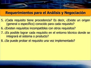 5. ¿Cada requisito tiene procedencia? Es decir, ¿Existe un origen (general o específico) conocido para cada requisito? 6. ¿Existen requisitos incompatibles con otros requisitos? 7. ¿Es posible lograr cada requisito en el entorno técnico donde se integrará el sistema o producto? 8. ¿Se puede probar el requisito una vez implementado? Requerimientos para el Análisis y Negociación 