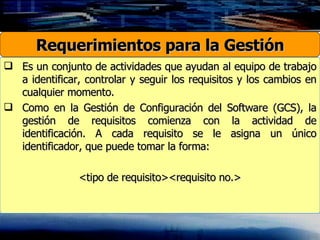 Es un conjunto de actividades que ayudan al equipo de trabajo a identificar, controlar y seguir los requisitos y los cambios en cualquier momento. Como en la Gestión de Configuración del Software (GCS), la gestión de requisitos comienza con la actividad de identificación. A cada requisito se le asigna un único identificador, que puede tomar la forma: <tipo de requisito><requisito no.> Requerimientos para la Gestión 