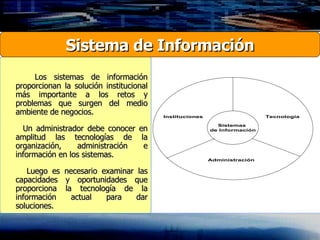Los sistemas de información proporcionan la solución institucional más importante a los retos y problemas que surgen del medio ambiente de negocios. Un administrador debe conocer en amplitud las tecnologías de la organización, administración e información en los sistemas. Luego es necesario examinar las capacidades y oportunidades que proporciona la tecnología de la información actual para dar soluciones . Sistema de Información 