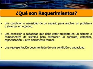 Una condición o necesidad de un usuario para resolver un problema o alcanzar un objetivo. Una condición o capacidad que debe estar presente en un sistema o componentes de sistema para satisfacer un contrato, estándar, especificación u otro documento formal. Una representación documentada de una condición o capacidad. ¿Qué son Requerimientos? 