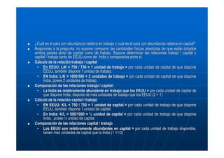 ¿Cuál es el país con abundancia relativa en trabajo y cual es el país con abundancia relativa en capital?
Responder a la pregunta, no supone comparar las cantidades físicas absolutas de que están dotados
ambos países tanto de capital como de trabajo. Supone determinar las relaciones trabajo / capital y
capital / trabajo tanto de EEUU como de India y compararlas entre sí.
Cálculo de la relación trabajo / capital
• En EEUU: L/K = 750 / 750 = 1 unidad de trabajo = por cada unidad de capital de que dispone
EEUU, también dispone 1 unidad de trabajo.
• EN India: L/K = 1000/500 = 2 unidades de trabajo = por cada unidad de capital de que dispone
India, posee 2 unidades de trabajo.
Comparación de las relaciones trabajo / capital:
• La India es relativamente abundante en trabajo que los EEUU = por cada unidad de capital de
que dispone India, dispone de más unidades de trabajo que los EEUU (2 > 1)
Cálculo de la relación capital / trabajo
• EN EEUU: K/L = 750 / 750 = 1 unidad de capital = por cada unidad de trabajo de que dispone
EEUU, también dispone 1 unidad de capital
• En India: K/L = 500/1000 = ½ unidad de capital = por cada unidad de trabajo de que dispone
India, posee ½ unidad de capital.
Comparación de las relaciones capital / trabajo
• Los EEUU son relativamente abundantes en capital = por cada unidad de trabajo disponible,
tienen más unidades de capital que la India (1 >1/2)

 
