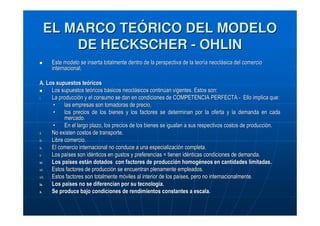 EL MARCO TEÓRICO DEL MODELO
DE HECKSCHER - OHLIN
Este modelo se inserta totalmente dentro de la perspectiva de la teoría neoclásica del comercio
internacional.
A. Los supuestos teóricos
Los supuestos teóricos básicos neoclásicos continúan vigentes. Estos son:
i.
La producción y el consumo se dan en condiciones de COMPETENCIA PERFECTA - Ello implica que:
•
las empresas son tomadoras de precio,
•
los precios de los bienes y los factores se determinan por la oferta y la demanda en cada
mercado.
•
En el largo plazo, los precios de los bienes se igualan a sus respectivos costos de producción.
ii.
No existen costos de transporte.
iii.
Libre comercio.
iv.
El comercio internacional no conduce a una especialización completa.
v.
Los países son idénticos en gustos y preferencias = tienen idénticas condiciones de demanda.
vi.
Los países están dotados con factores de producción homogéneos en cantidades limitadas.
vii.
Estos factores de producción se encuentran plenamente empleados.
viii.
Estos factores son totalmente móviles al interior de los países, pero no internacionalmente.
ix.
Los países no se diferencian por su tecnología.
x.
Se produce bajo condiciones de rendimientos constantes a escala.

 