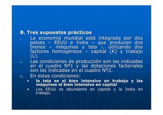 B. Tres supuestos prácticos
i.
La economía mundial está integrada por dos
países – EEUU e India – que producen dos
bienes – máquinas y tela -, utilizando dos
factores homogéneos – capital (K) y trabajo
(L).
ii.
Las condiciones de producción son las indicadas
en el cuadro Nº1 y las dotaciones factoriales
son las indicadas en el cuadro Nº2.
iii.
En estas condiciones:
•
•

la tela es el bien intensivo en trabajo y las
máquinas el bien intensivo en capital
Los EEUU es abundante en capital y la India en
trabajo.

 
