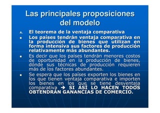 Las principales proposiciones
del modelo
A.

El teorema de la ventaja comparativa
Los países tendrán ventaja comparativa en
la producción de bienes que utilizan en
forma intensiva sus factores de producción
relativamente más abundantes.
Es decir que los países tendrán menores costos
de oportunidad en la producción de bienes,
dónde sus técnicas de producción requieren
más de los factores abundantes.
Se espera que los países exporten los bienes en
los que tienen ventaja comparativa e importen
los bienes en los que se tiene desventaja
comparativa
SI ASÍ LO HACEN TODOS
OBTENDRÁN GANANCIAS DE COMERCIO.

 