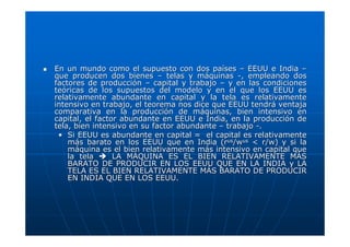 En un mundo como el supuesto con dos países – EEUU e India –
que producen dos bienes – telas y máquinas -, empleando dos
factores de producción – capital y trabajo – y en las condiciones
teóricas de los supuestos del modelo y en el que los EEUU es
relativamente abundante en capital y la tela es relativamente
intensivo en trabajo, el teorema nos dice que EEUU tendrá ventaja
comparativa en la producción de máquinas, bien intensivo en
capital, el factor abundante en EEUU e India, en la producción de
tela, bien intensivo en su factor abundante – trabajo -.
• Si EEUU es abundante en capital = el capital es relativamente
más barato en los EEUU que en India (rus/wus < r/w) y si la
máquina es el bien relativamente más intensivo en capital que
la tela
LA MÁQUINA ES EL BIEN RELATIVAMENTE MÁS
BARATO DE PRODUCIR EN LOS EEUU QUE EN LA INDIA y LA
TELA ES EL BIEN RELATIVAMENTE MÁS BARATO DE PRODUCIR
EN INDIA QUE EN LOS EEUU.

 