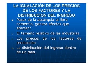 LA IGUALACIÓN DE LOS PRECIOS
DE LOS FACTORES Y LA
DISTRIBUCIÓN DEL INGRESO

i.
ii.

iii.

Pasar de la autarquía al libre
comercio, genera efectos que
afectan:
El tamaño relativo de las industrias
Los precios de los factores de
producción
La distribución del ingreso dentro
de un país.

 