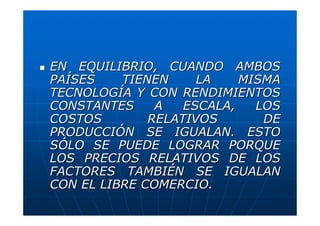 EN EQUILIBRIO, CUANDO AMBOS
PAÍSES
TIENEN
LA
MISMA
TECNOLOGÍA Y CON RENDIMIENTOS
CONSTANTES
A
ESCALA,
LOS
COSTOS
RELATIVOS
DE
PRODUCCIÓN SE IGUALAN. ESTO
SÓLO SE PUEDE LOGRAR PORQUE
LOS PRECIOS RELATIVOS DE LOS
FACTORES TAMBIÉN SE IGUALAN
CON EL LIBRE COMERCIO.

 