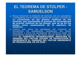 EL TEOREMA DE STOLPER SAMUELSON
Busca relacionar la dotación de factores con los ganadores
y perdedores con el comercio dentro de un país, a través de
las variaciones en los precios relativos de los
factores, que acompañan el proceso de convergencia
de precios relativos de los bienes, que se da en los
países como consecuencia de la apertura de
comercio.
Implica que entre los ganadores del comercio se
encuentran los propietarios (tenedores) del factor
abundante y entre los perdedores del comercio están los
propietarios (tenedores) del factor escaso dentro del país
==> EL COMERCIO INTERNACIONAL REDUCIRÁ EL
INGRESO DEL FACTOR ESCASO DE PRODUCCIÓN E
INCREMENTA EL INGRESO DEL FACTOR ABUNDANTE
DE PRODUCCIÓN, EN UN PAÍS.

 