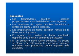 Supuestos
Los
trabajadores
perciben
salarios
proporcionales a sus habilidades como ingresos.
Los tenedores de capital perciben beneficios o
rentas de capital, como ingresos.
Los propietarios de tierra perciben rentas de la
tierra como ingresos.
El ingreso por unidad de factor empleado
depende de la oferta y demanda de factores.
Si un producto tiene fuerte demanda, su precio
se eleva, y de este modo, los factores e insumos
utilizados para producirlo, tienen ingresos más
elevados.

 