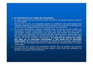 3. La inclusión de los costos de transporte.
Si estos costos son lo suficientemente elevados, se pueden generar bienes
no transables.
Pero si no lo son, su inclusión puede no modificar las conclusiones del
modelo respecto a la composición del comercio, aún cuando la cantidad de
comercio y la especialización de la producción se reduzcan.
Si el país exportador intenta trasladar todo el monto de los costos de
transporte al país importador, el precio de venta del bien en el país
importador subirá, provocando una reducción del exceso de demanda y
por ende una reducción de la demanda de importaciones, generando que
el país exportador tenga un exceso de oferta sin colocar (ni en el mercado
interno, ni en el mercado importador)
reducirá el precio de venta
del bien en el mercado exportador y por ende en el mercado
importador
reduciendo el exceso de oferta en el mercado exportador
hasta que se satisfaga totalmente la demanda de importaciones en el país
importador.
La inclusión de costos de transporte impide que se igualen los precios
relativos de los bienes entre los dos países y por ende que tampoco se
igualen los precios de los factores.

 